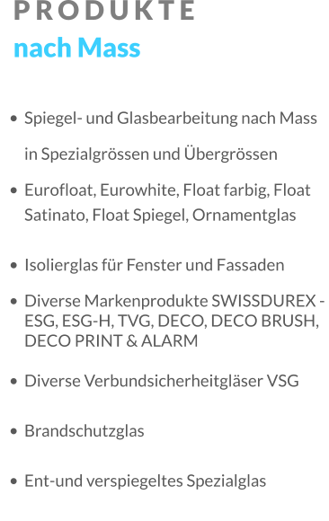 PRODUKTE nach Mass •	Spiegel- und Glasbearbeitung nach Mass in Spezialgrössen und Übergrössen •	Eurofloat, Eurowhite, Float farbig, Float Satinato, Float Spiegel, Ornamentglas •	Isolierglas für Fenster und Fassaden •	Diverse Markenprodukte SWISSDUREX - ESG, ESG-H, TVG, DECO, DECO BRUSH, DECO PRINT & ALARM •	Diverse Verbundsicherheitgläser VSG •	Brandschutzglas •	Ent-und verspiegeltes Spezialglas